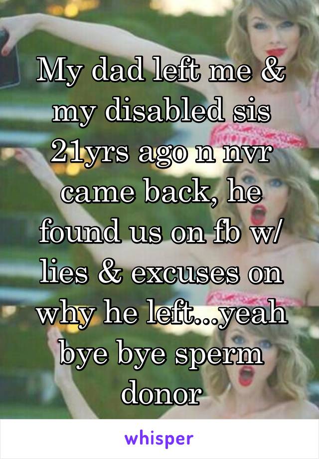 My dad left me & my disabled sis 21yrs ago n nvr came back, he found us on fb w/ lies & excuses on why he left...yeah bye bye sperm donor