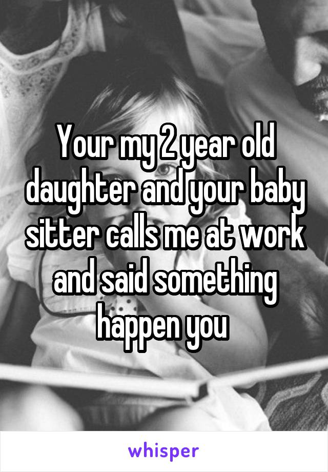 Your my 2 year old daughter and your baby sitter calls me at work and said something happen you 