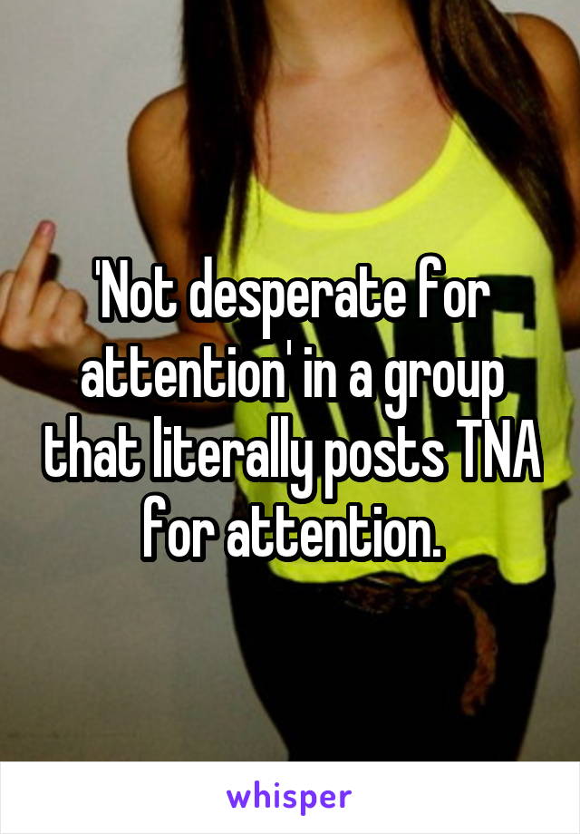 'Not desperate for attention' in a group that literally posts TNA for attention.