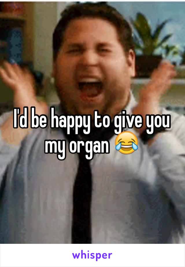 I'd be happy to give you my organ 😂