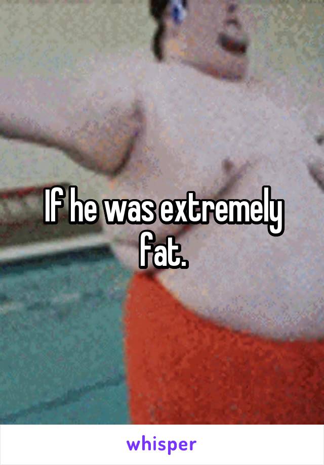 If he was extremely fat.