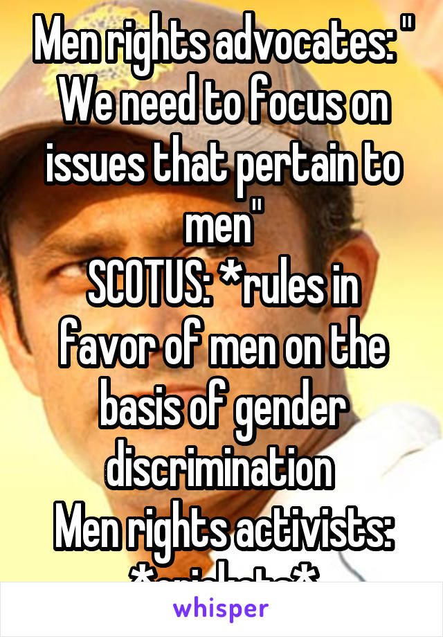 Men rights advocates: " We need to focus on issues that pertain to men"
SCOTUS: *rules in favor of men on the basis of gender discrimination 
Men rights activists: *crickets*