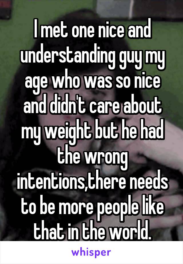 I met one nice and understanding guy my age who was so nice and didn't care about my weight but he had the wrong intentions,there needs to be more people like that in the world.