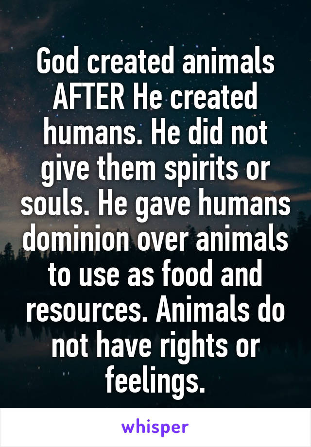 God created animals AFTER He created humans. He did not give them spirits or souls. He gave humans dominion over animals to use as food and resources. Animals do not have rights or feelings.