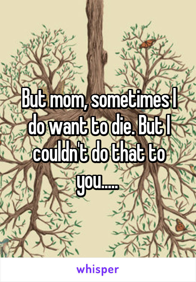 But mom, sometimes I do want to die. But I couldn't do that to you..... 