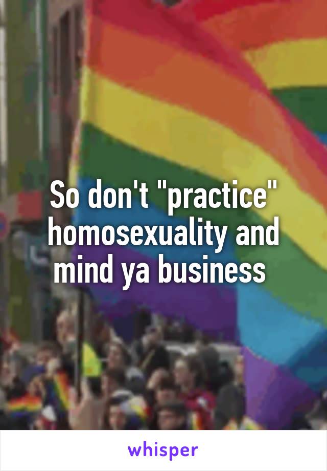 So don't "practice" homosexuality and mind ya business 