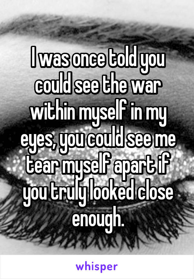 I was once told you could see the war within myself in my eyes, you could see me tear myself apart if you truly looked close enough.