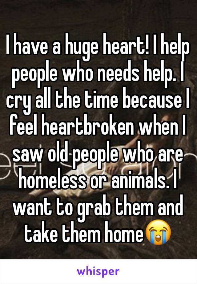 I have a huge heart! I help people who needs help. I cry all the time because I feel heartbroken when I saw old people who are homeless or animals. I want to grab them and take them home😭