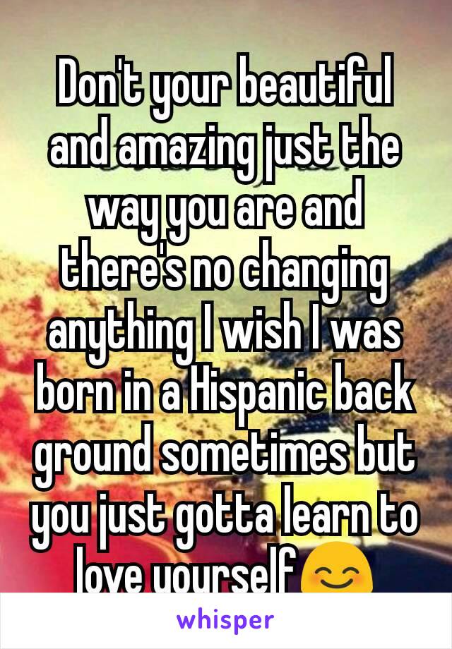 Don't your beautiful and amazing just the way you are and there's no changing anything I wish I was born in a Hispanic back ground sometimes but you just gotta learn to love yourself😊