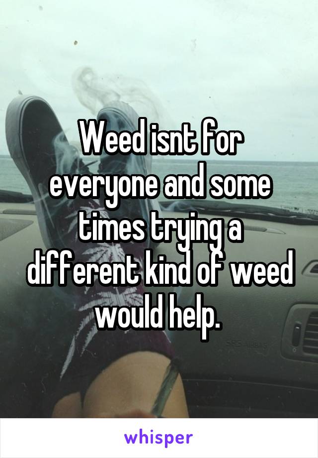 Weed isnt for everyone and some times trying a different kind of weed would help. 