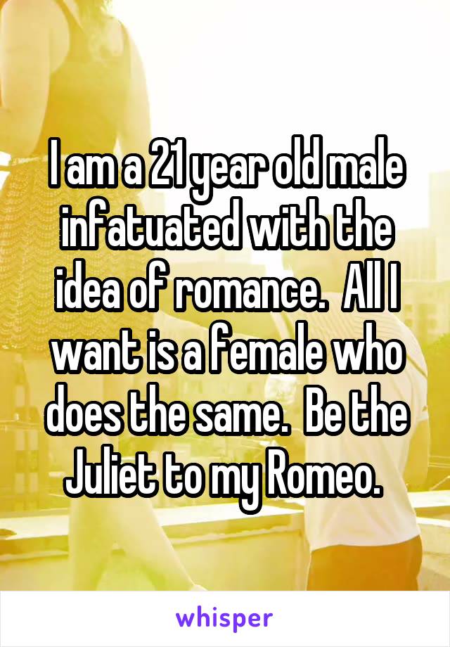 I am a 21 year old male infatuated with the idea of romance.  All I want is a female who does the same.  Be the Juliet to my Romeo. 