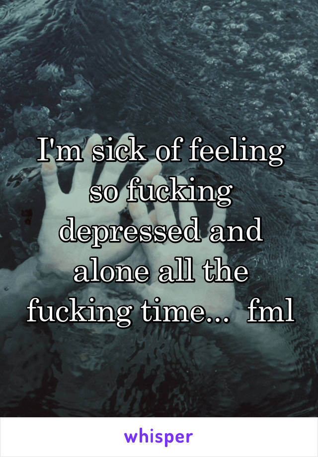 I'm sick of feeling so fucking depressed and alone all the fucking time...  fml