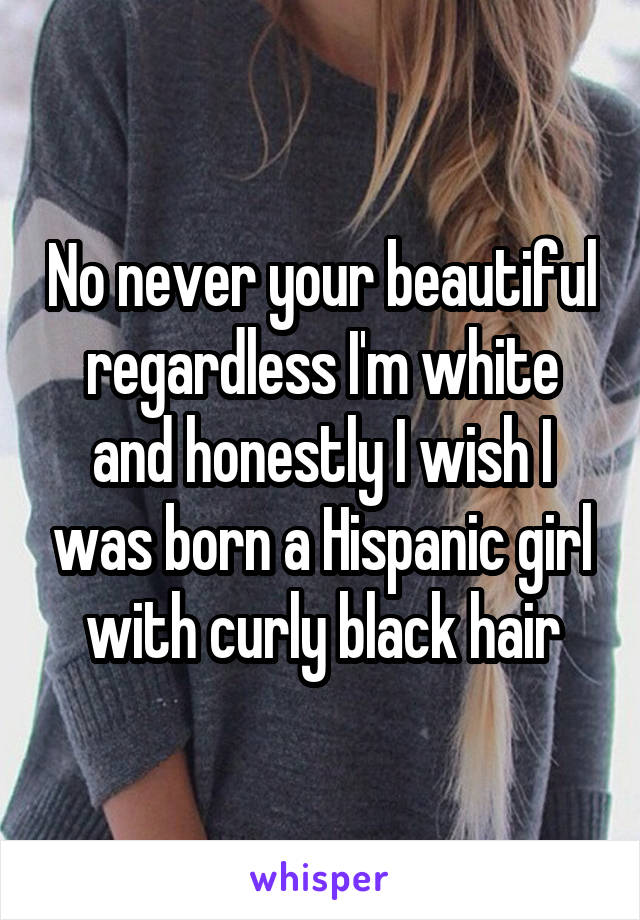 No never your beautiful regardless I'm white and honestly I wish I was born a Hispanic girl with curly black hair