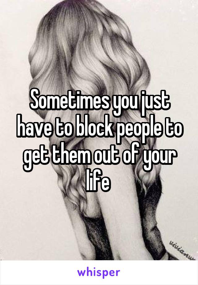 Sometimes you just have to block people to get them out of your life 