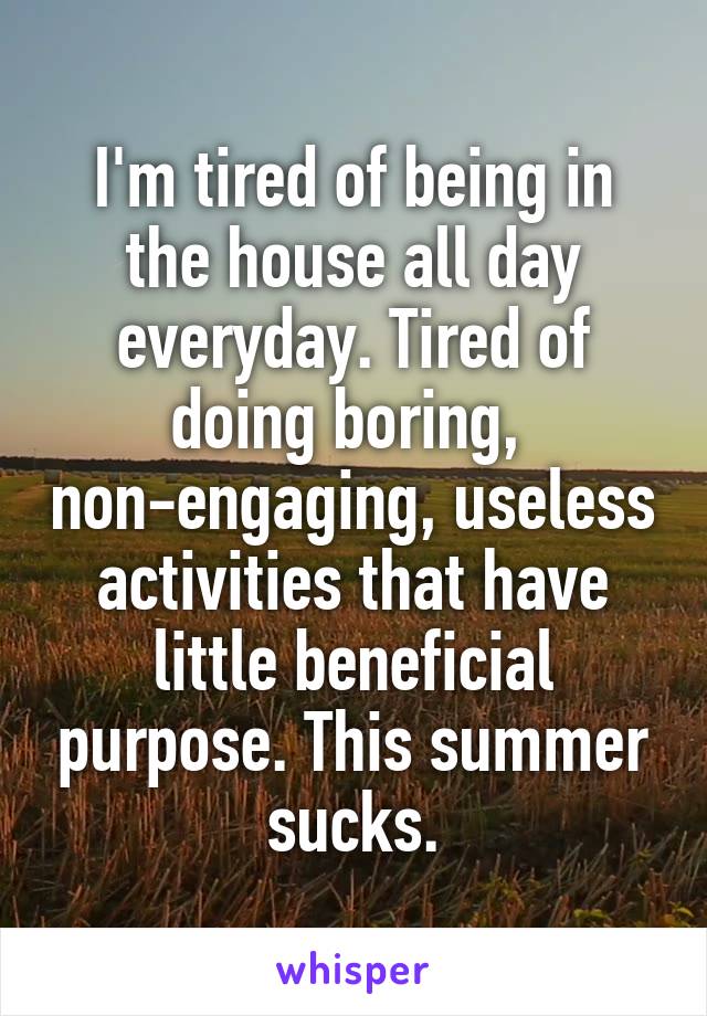 I'm tired of being in the house all day everyday. Tired of doing boring,  non-engaging, useless activities that have little beneficial purpose. This summer sucks.