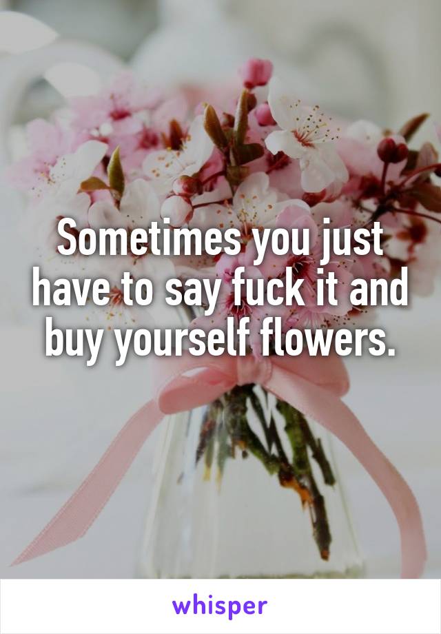 Sometimes you just have to say fuck it and buy yourself flowers.
