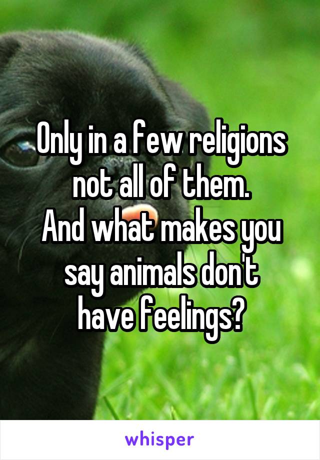 Only in a few religions not all of them.
And what makes you say animals don't
have feelings?