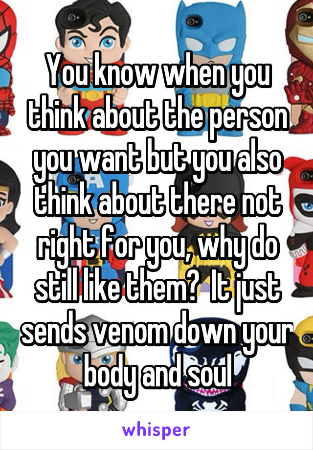 You know when you think about the person you want but you also think about there not right for you, why do still like them?  It just sends venom down your body and soul