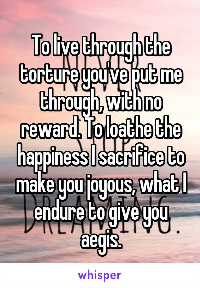 To live through the torture you've put me through, with no reward. To loathe the happiness I sacrifice to make you joyous, what I endure to give you aegis.