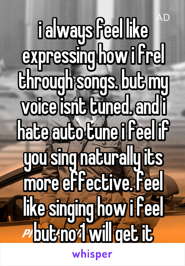 i always feel like expressing how i frel through songs. but my voice isnt tuned. and i hate auto tune i feel if you sing naturally its more effective. feel like singing how i feel but no 1 will get it