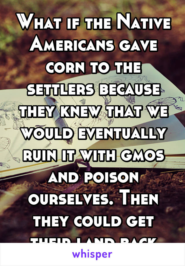 What if the Native Americans gave corn to the settlers because they knew that we would eventually ruin it with gmos and poison ourselves. Then they could get their land back