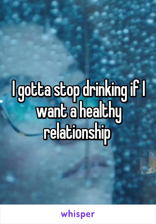 I gotta stop drinking if I want a healthy relationship 