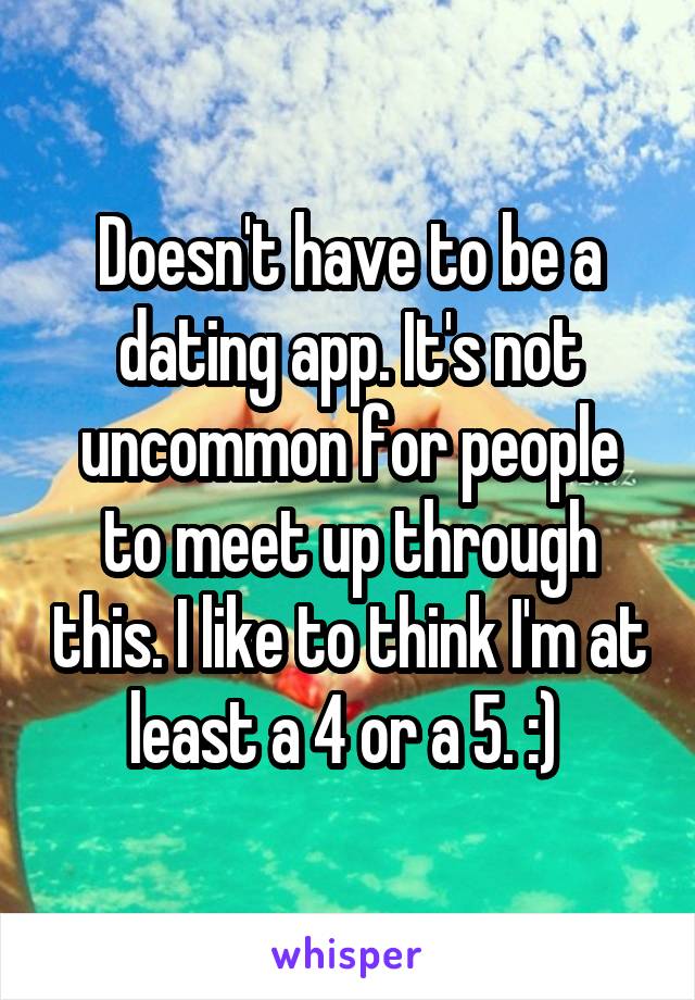 Doesn't have to be a dating app. It's not uncommon for people to meet up through this. I like to think I'm at least a 4 or a 5. :) 