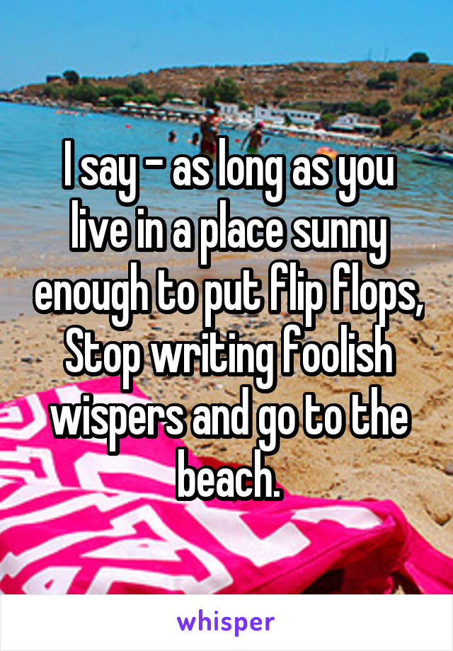 I say - as long as you live in a place sunny enough to put flip flops,
Stop writing foolish wispers and go to the beach.