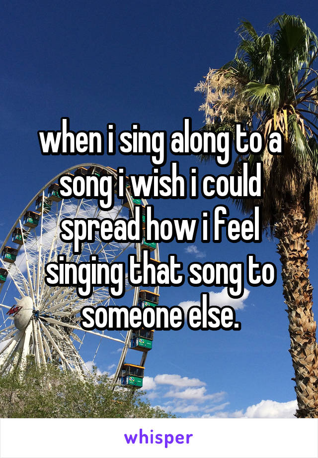 when i sing along to a song i wish i could spread how i feel singing that song to someone else.