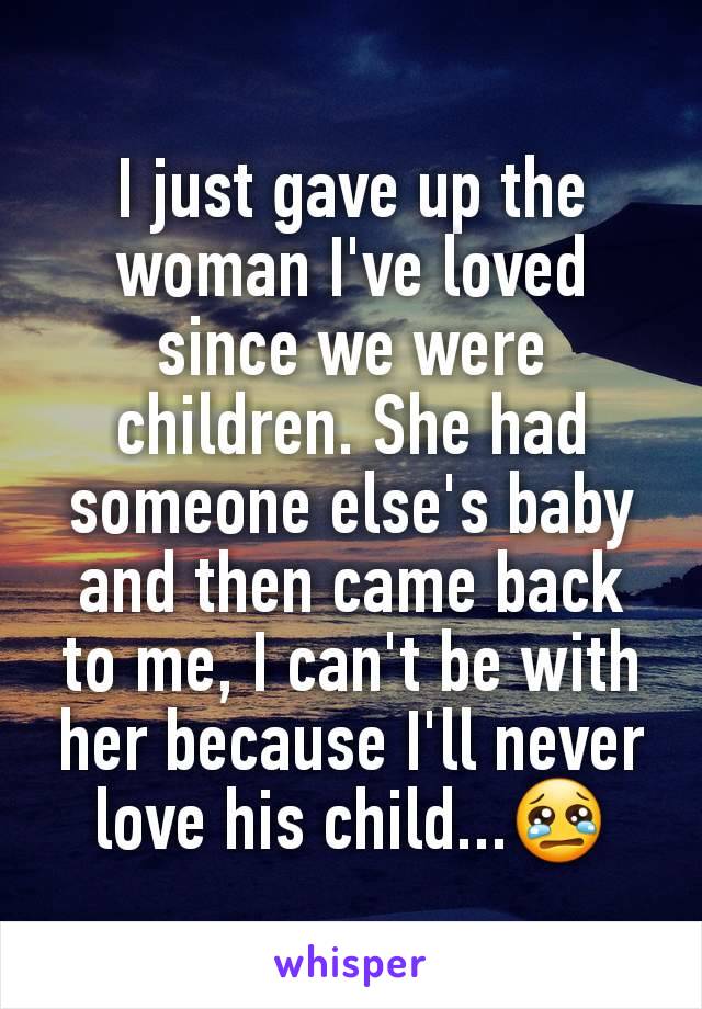 I just gave up the woman I've loved since we were children. She had someone else's baby and then came back to me, I can't be with her because I'll never love his child...😢