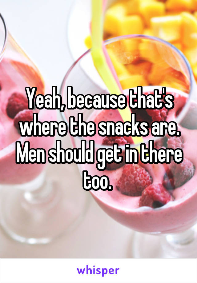 Yeah, because that's where the snacks are. Men should get in there too. 