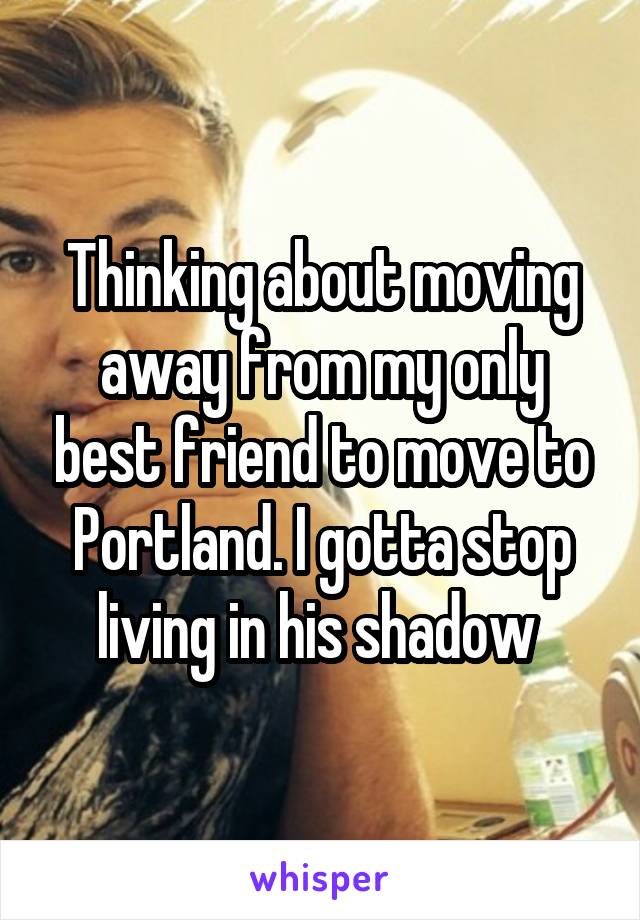 Thinking about moving away from my only best friend to move to Portland. I gotta stop living in his shadow 