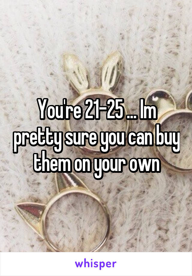 You're 21-25 ... Im pretty sure you can buy them on your own