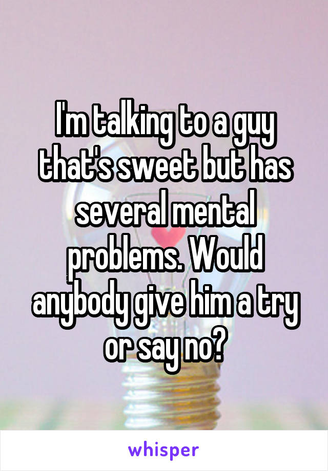 I'm talking to a guy that's sweet but has several mental problems. Would anybody give him a try or say no?