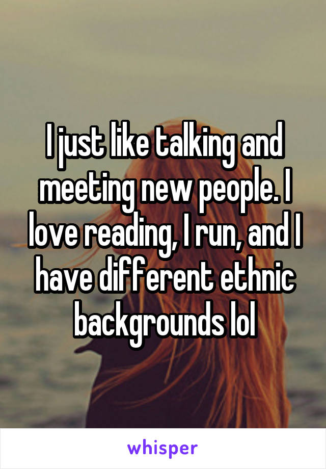 I just like talking and meeting new people. I love reading, I run, and I have different ethnic backgrounds lol