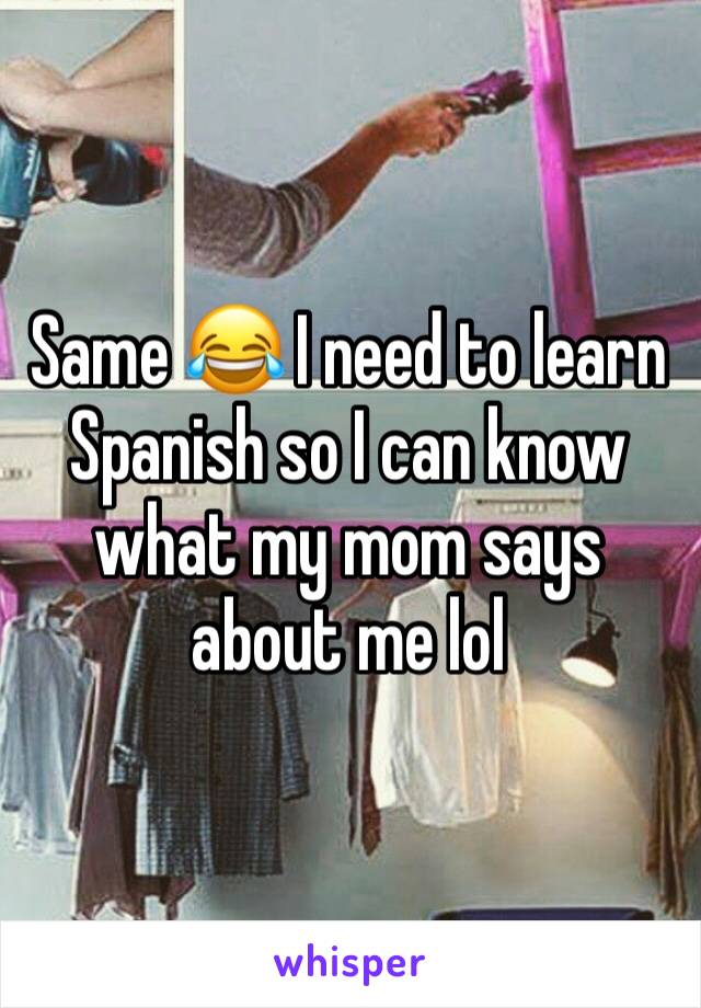 Same 😂 I need to learn Spanish so I can know what my mom says about me lol