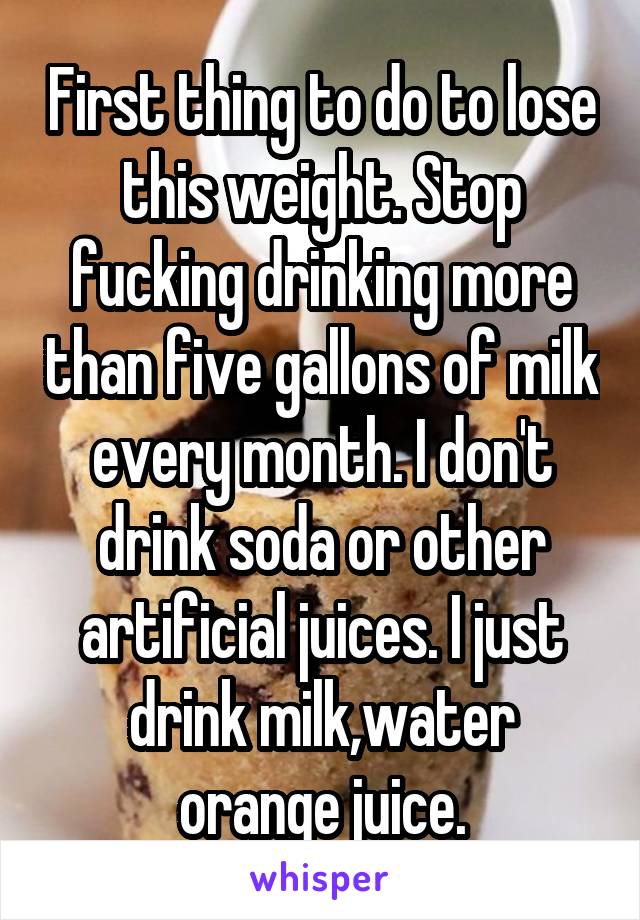 First thing to do to lose this weight. Stop fucking drinking more than five gallons of milk every month. I don't drink soda or other artificial juices. I just drink milk,water orange juice.