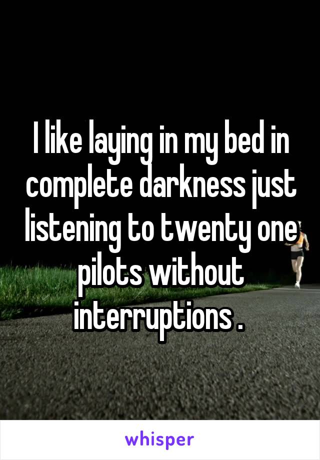 I like laying in my bed in complete darkness just listening to twenty one pilots without interruptions . 