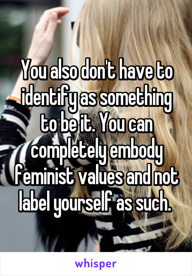 You also don't have to identify as something to be it. You can completely embody feminist values and not label yourself as such. 