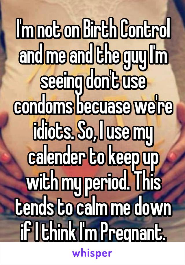 I'm not on Birth Control and me and the guy I'm seeing don't use condoms becuase we're idiots. So, I use my calender to keep up with my period. This tends to calm me down if I think I'm Pregnant.