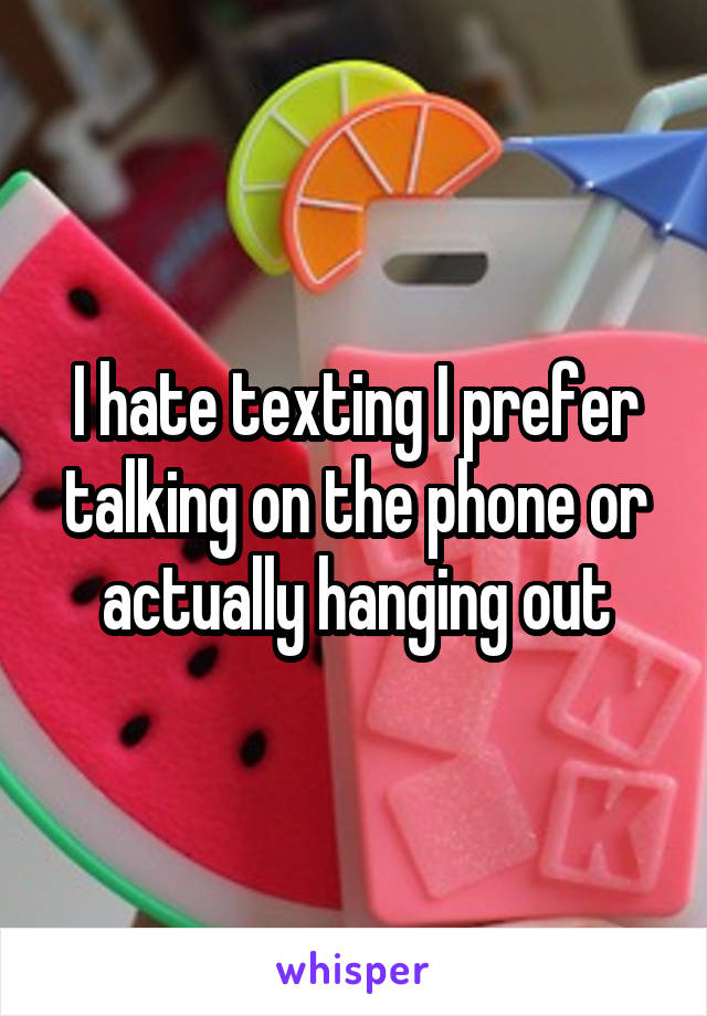 I hate texting I prefer talking on the phone or actually hanging out