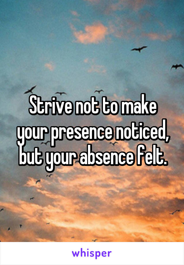 Strive not to make your presence noticed, but your absence felt.