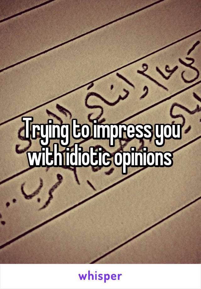 Trying to impress you with idiotic opinions 