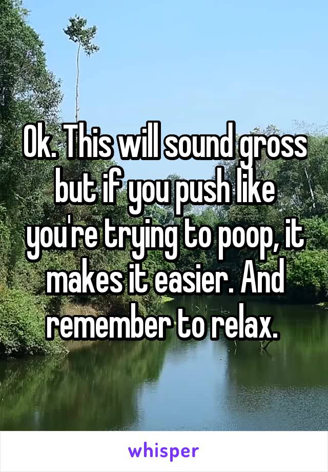 Ok. This will sound gross but if you push like you're trying to poop, it makes it easier. And remember to relax. 