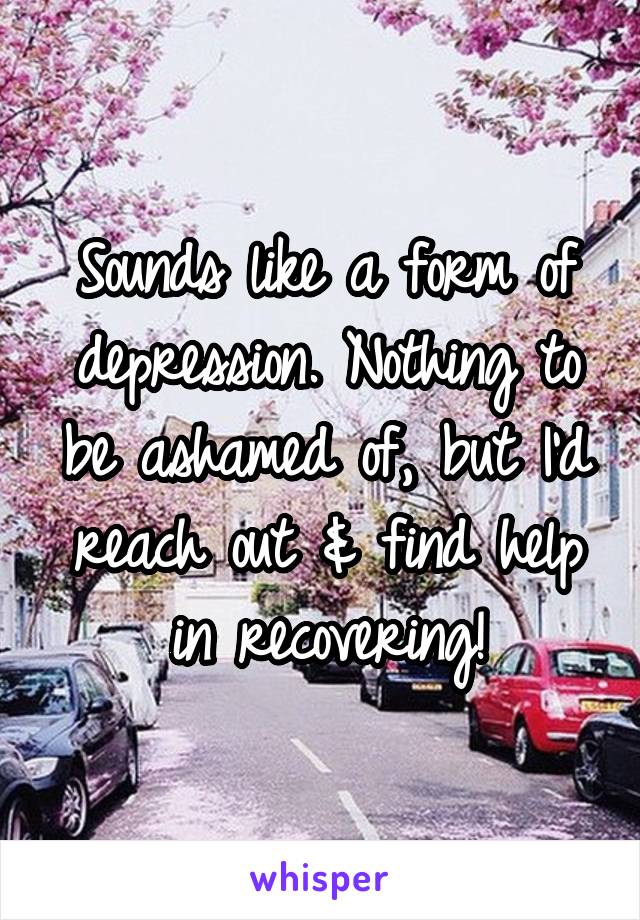 Sounds like a form of depression. Nothing to be ashamed of, but I'd reach out & find help in recovering!