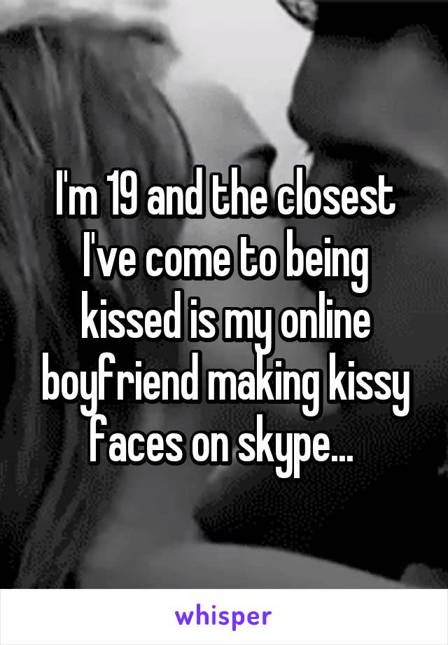 I'm 19 and the closest I've come to being kissed is my online boyfriend making kissy faces on skype... 