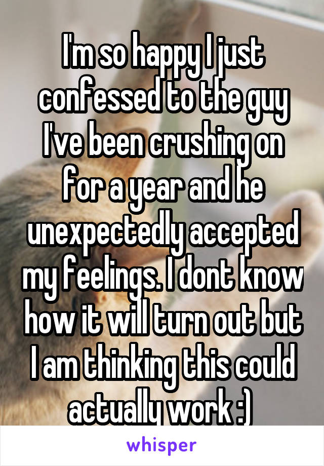 I'm so happy I just confessed to the guy I've been crushing on for a year and he unexpectedly accepted my feelings. I dont know how it will turn out but I am thinking this could actually work :) 