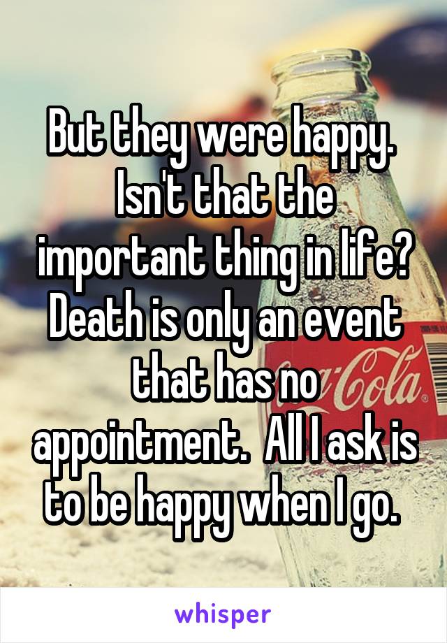 But they were happy.  Isn't that the important thing in life? Death is only an event that has no appointment.  All I ask is to be happy when I go. 