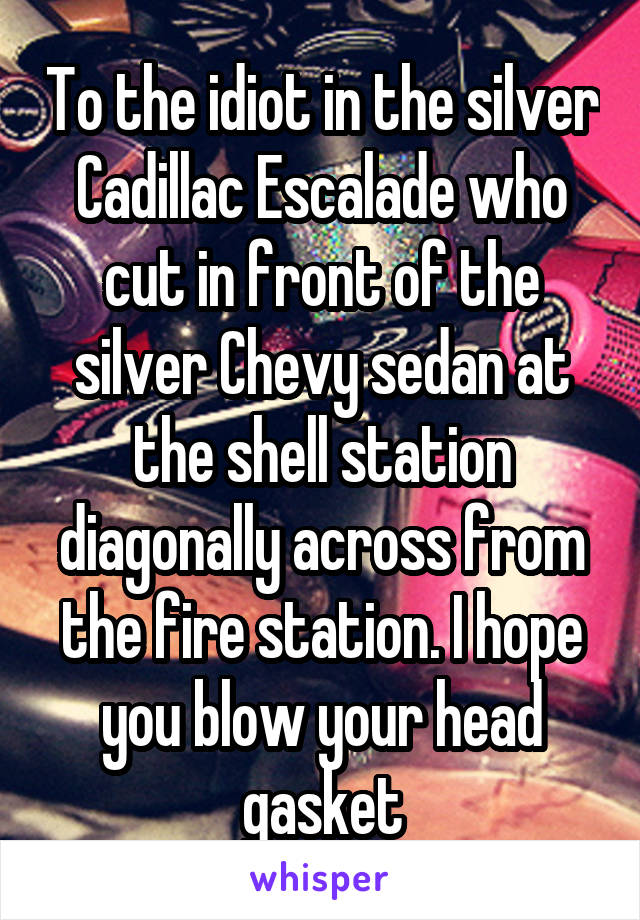 To the idiot in the silver Cadillac Escalade who cut in front of the silver Chevy sedan at the shell station diagonally across from the fire station. I hope you blow your head gasket