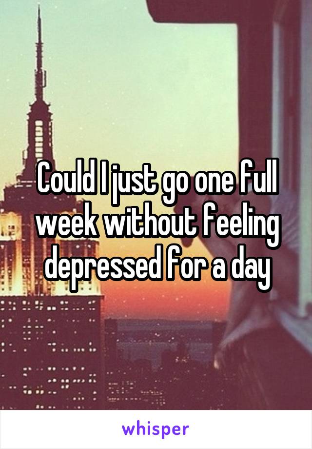 Could I just go one full week without feeling depressed for a day